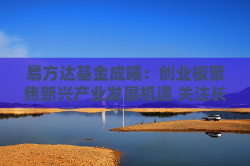易方达基金成曦：创业板聚焦新兴产业发展机遇 关注长期投资价值