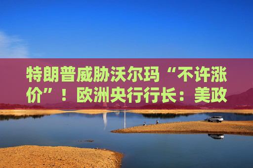 特朗普威胁沃尔玛“不许涨价”！欧洲央行行长：美政策反复无常，欧洲迎来机遇！
