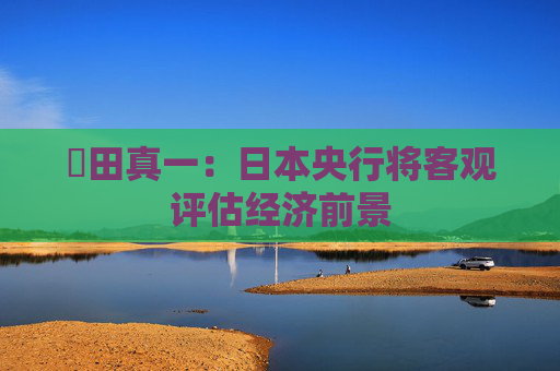 內田真一：日本央行将客观评估经济前景
