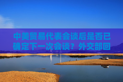 中美贸易代表会谈后是否已确定下一次会谈？外交部回应