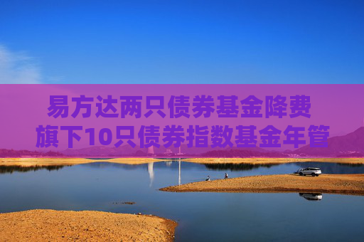 易方达两只债券基金降费 旗下10只债券指数基金年管理费率均为0.15%