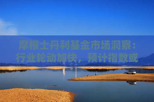 摩根士丹利基金市场洞察：行业轮动加快，预计指数或呈震荡态势