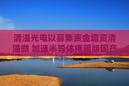清溢光电以募集资金增资清溢微 加速半导体掩膜版国产化进程