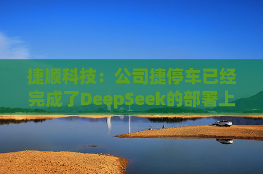 捷顺科技：公司捷停车已经完成了DeepSeek的部署上线，在捷停车微信小程序上已接入了DeepSeek，目前正在试运营阶段