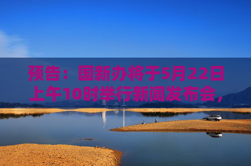 预告：国新办将于5月22日上午10时举行新闻发布会，请司法部副部长胡卫列和应急管理部、市场监管总局有关负责人介绍规范涉企行政执法专项行动开展情况