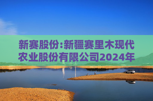 新赛股份:新疆赛里木现代农业股份有限公司2024年年度股东大会决议公告