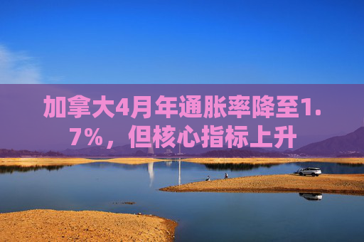 加拿大4月年通胀率降至1.7%，但核心指标上升