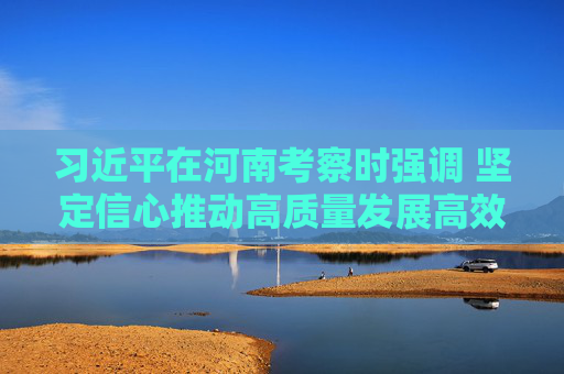 习近平在河南考察时强调 坚定信心推动高质量发展高效能治理 奋力谱写中原大地推进中国式现代化新篇章