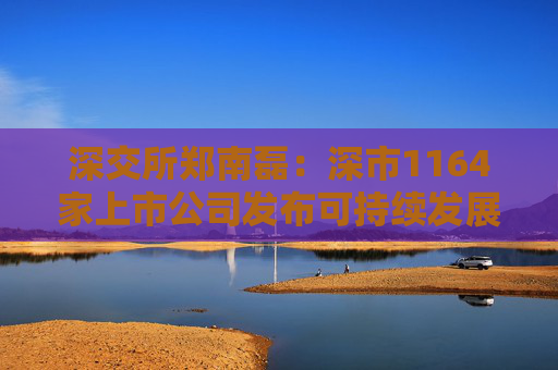 深交所郑南磊：深市1164家上市公司发布可持续发展报告占40% 深市绿色低碳领域上市公司近400家总市值超6万亿
