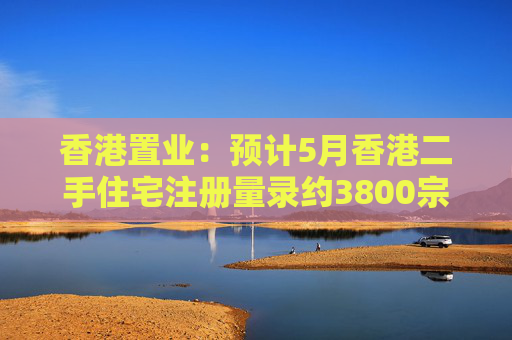 香港置业：预计5月香港二手住宅注册量录约3800宗 创半年次高