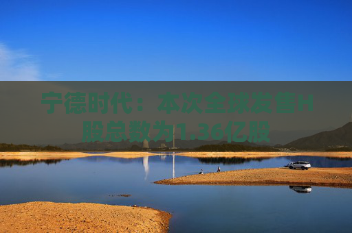 宁德时代：本次全球发售H股总数为1.36亿股