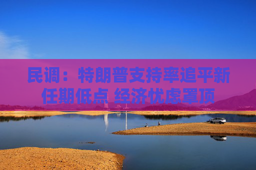 民调：特朗普支持率追平新任期低点 经济忧虑罩顶