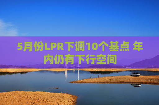 5月份LPR下调10个基点 年内仍有下行空间