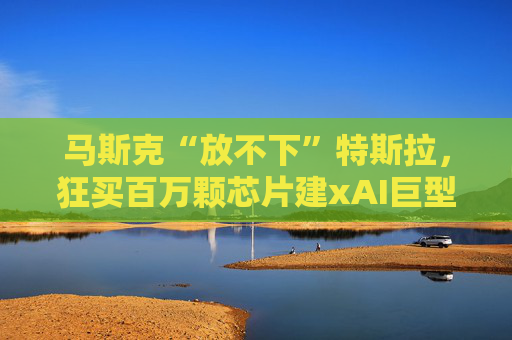 马斯克“放不下”特斯拉，狂买百万颗芯片建xAI巨型工厂