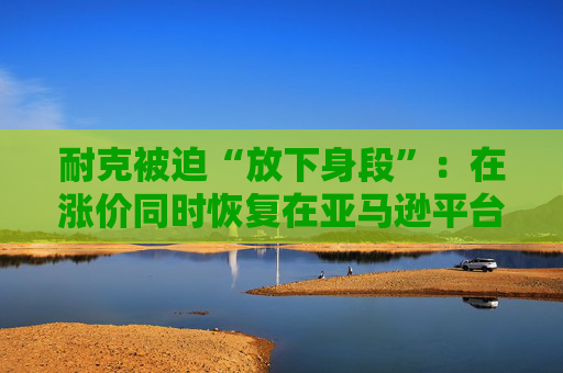 耐克被迫“放下身段”：在涨价同时恢复在亚马逊平台的售卖！