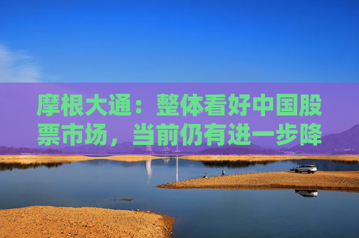 摩根大通：整体看好中国股票市场，当前仍有进一步降息降准的必要