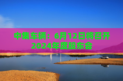 中集车辆：6月12日将召开2024年度股东会
