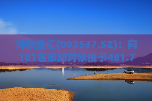 海联金汇(002537.SZ)：向101名激励对象授予481.7万股限制性股票