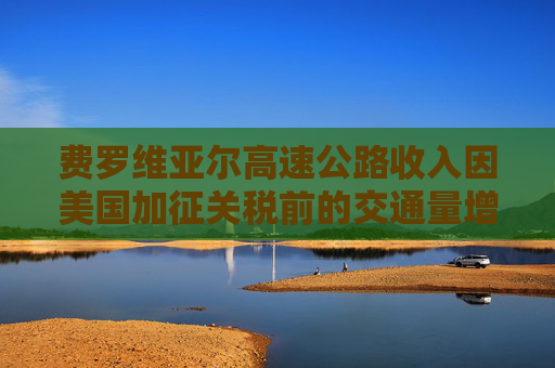 费罗维亚尔高速公路收入因美国加征关税前的交通量增长而提升
