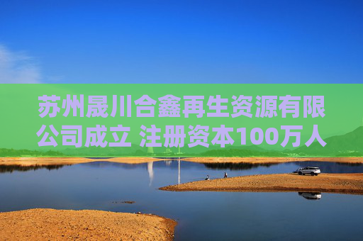 苏州晟川合鑫再生资源有限公司成立 注册资本100万人民币