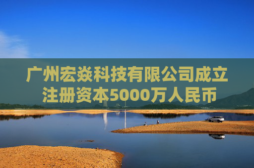 广州宏焱科技有限公司成立 注册资本5000万人民币