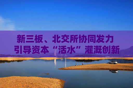 新三板、北交所协同发力 引导资本“活水”灌溉创新型中小企业