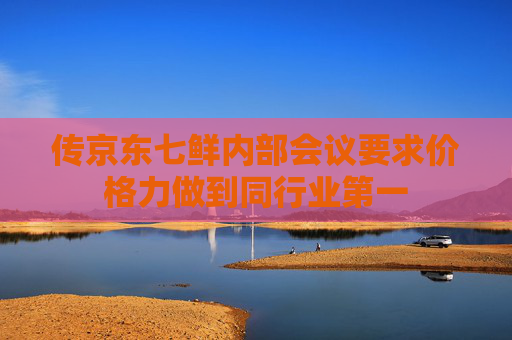 传京东七鲜内部会议要求价格力做到同行业第一