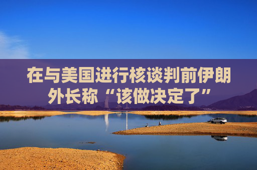 在与美国进行核谈判前伊朗外长称“该做决定了”