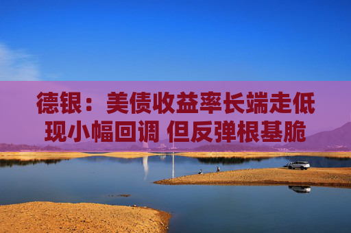 德银：美债收益率长端走低现小幅回调 但反弹根基脆弱需持谨慎态度