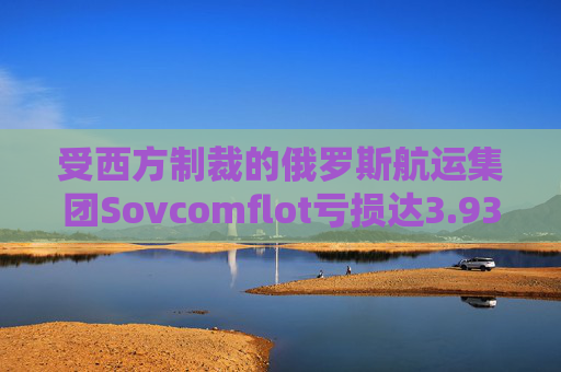 受西方制裁的俄罗斯航运集团Sovcomflot亏损达3.93亿美元
