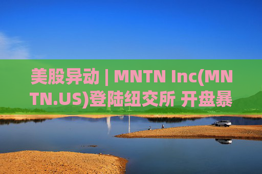 美股异动 | MNTN Inc(MNTN.US)登陆纽交所 开盘暴涨超134%
