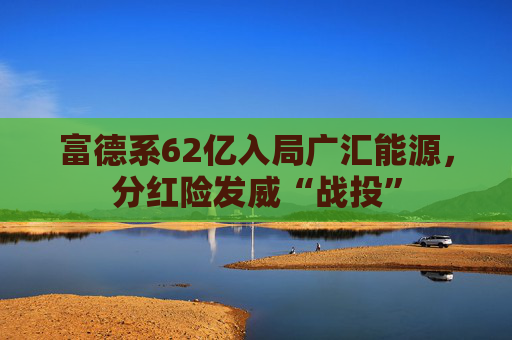 富德系62亿入局广汇能源，分红险发威“战投”