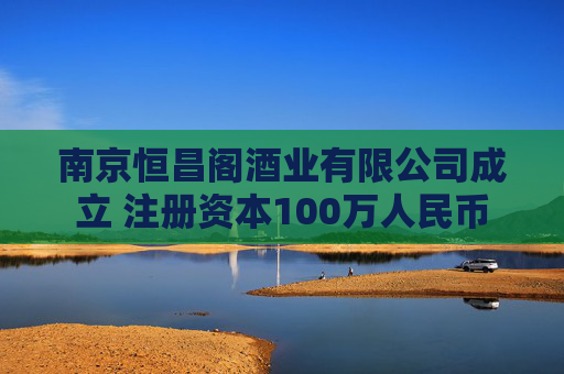 南京恒昌阁酒业有限公司成立 注册资本100万人民币