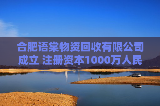 合肥语棠物资回收有限公司成立 注册资本1000万人民币