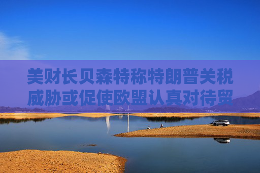 美财长贝森特称特朗普关税威胁或促使欧盟认真对待贸易谈判