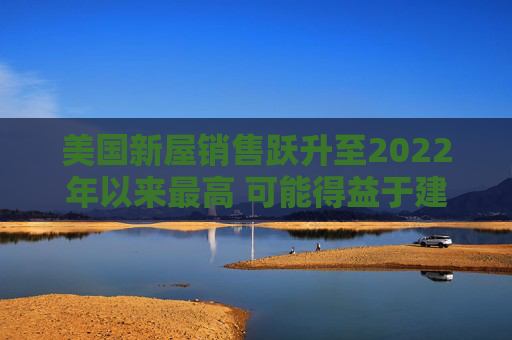 美国新屋销售跃升至2022年以来最高 可能得益于建筑商购房激励