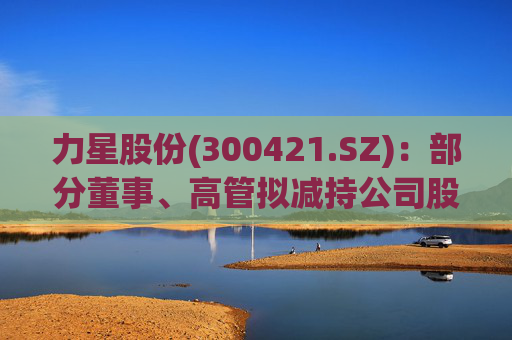 力星股份(300421.SZ)：部分董事、高管拟减持公司股份