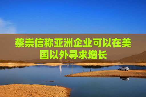 蔡崇信称亚洲企业可以在美国以外寻求增长