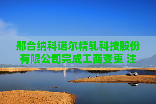 邢台纳科诺尔精轧科技股份有限公司完成工商变更 注册资本变更减至11196万元