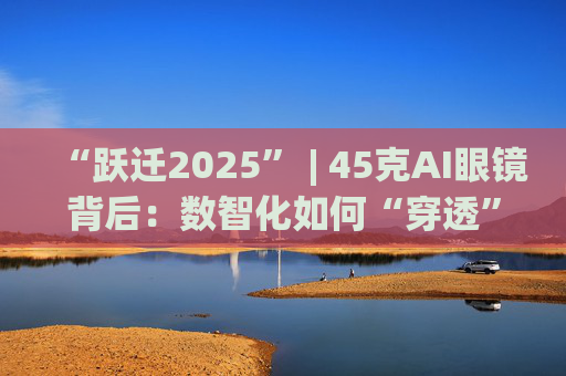 “跃迁2025” | 45克AI眼镜背后：数智化如何“穿透”绿色供应链？