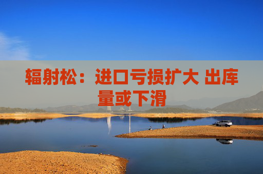 辐射松：进口亏损扩大 出库量或下滑