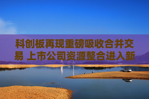 科创板再现重磅吸收合并交易 上市公司资源整合进入新阶段