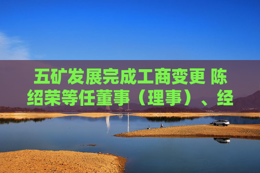 五矿发展完成工商变更 陈绍荣等任董事（理事）、经理、监事