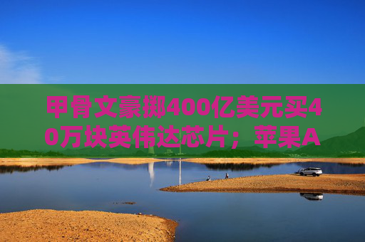 甲骨文豪掷400亿美元买40万块英伟达芯片；苹果AI底层技术或向开发人员开放丨全球科技早参