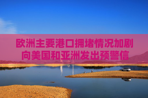欧洲主要港口拥堵情况加剧 向美国和亚洲发出预警信号  第1张