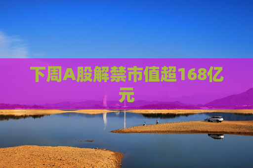 下周A股解禁市值超168亿元