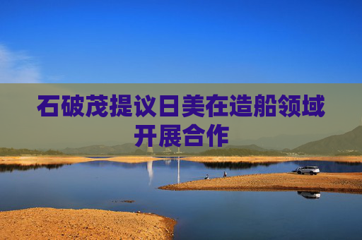石破茂提议日美在造船领域开展合作