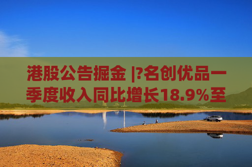 港股公告掘金 |?名创优品一季度收入同比增长18.9%至44.27亿元 经调整EBITDA同比增长7.5%至10.373亿元