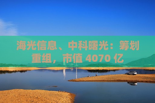 海光信息、中科曙光：筹划重组，市值 4070 亿