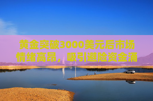 黄金突破3000美元后市场情绪高昂，吸引避险资金涌入